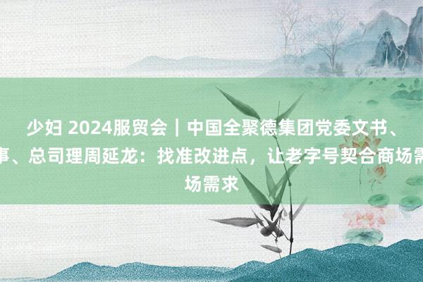 少妇 2024服贸会｜中国全聚德集团党委文书、董事、总司理周延龙：找准改进点，让老字号契合商场需求