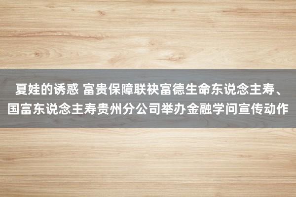 夏娃的诱惑 富贵保障联袂富德生命东说念主寿、国富东说念主寿贵州分公司举办金融学问宣传动作