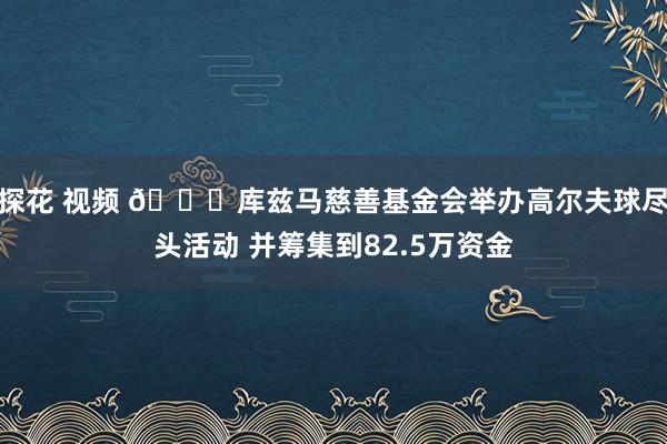 探花 视频 👏库兹马慈善基金会举办高尔夫球尽头活动 并筹集到82.5万资金