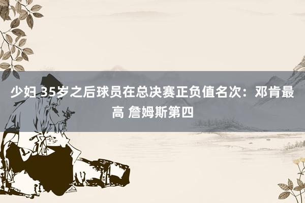 少妇 35岁之后球员在总决赛正负值名次：邓肯最高 詹姆斯第四