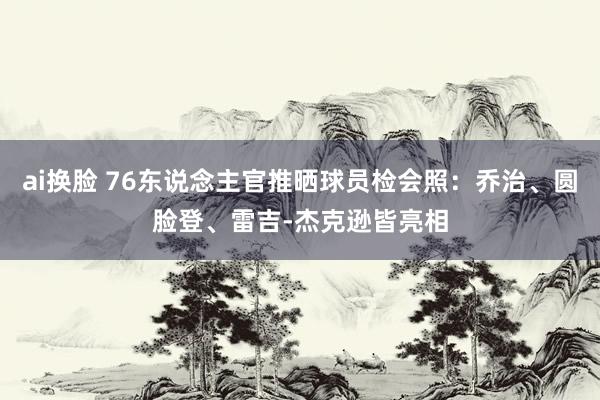 ai换脸 76东说念主官推晒球员检会照：乔治、圆脸登、雷吉-杰克逊皆亮相