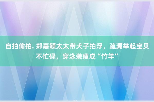 自拍偷拍. 郑嘉颖太太带犬子拍浮，疏漏举起宝贝不忙碌，穿泳装瘦成“竹竿”