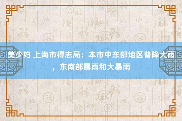 美少妇 上海市得志局：本市中东部地区普降大雨，东南部暴雨和大暴雨