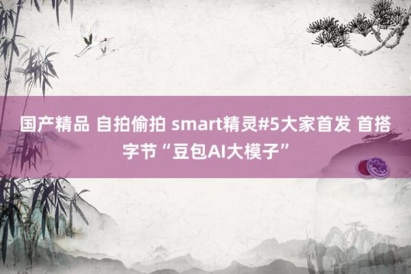 国产精品 自拍偷拍 smart精灵#5大家首发 首搭字节“豆包AI大模子”