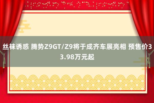 丝袜诱惑 腾势Z9GT/Z9将于成齐车展亮相 预售价33.98万元起