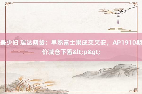 美少妇 瑞达期货：早熟富士果成交欠安，AP1910期价减仓下落<p>