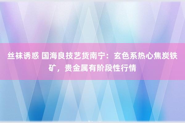 丝袜诱惑 国海良技艺货南宁：玄色系热心焦炭铁矿，贵金属有阶段性行情