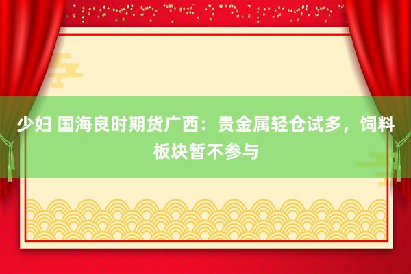 少妇 国海良时期货广西：贵金属轻仓试多，饲料板块暂不参与