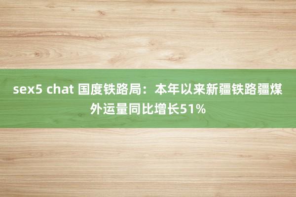 sex5 chat 国度铁路局：本年以来新疆铁路疆煤外运量同比增长51%