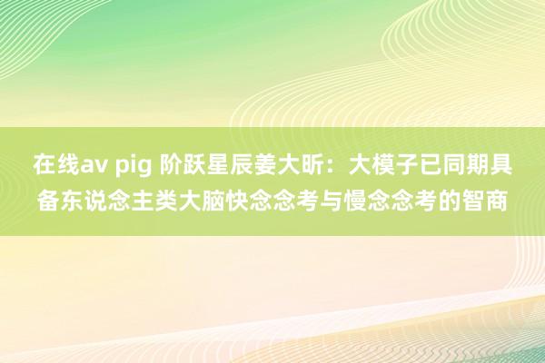 在线av pig 阶跃星辰姜大昕：大模子已同期具备东说念主类大脑快念念考与慢念念考的智商