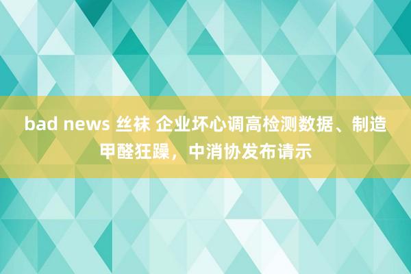 bad news 丝袜 企业坏心调高检测数据、制造甲醛狂躁，中消协发布请示