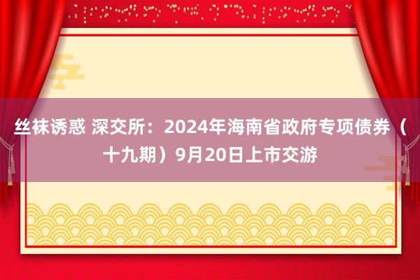 丝袜诱惑 深交所：2024年海南省政府专项债券（十九期）9月20日上市交游