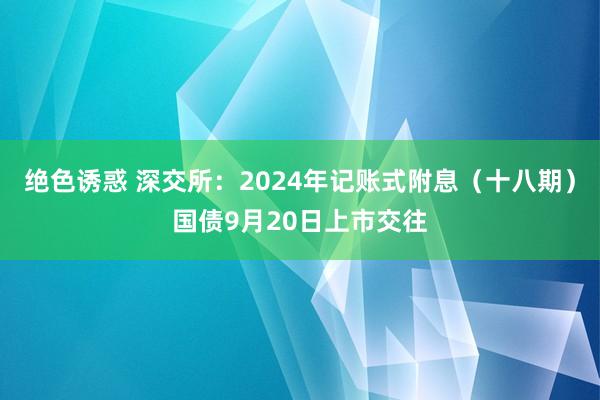 绝色诱惑 深交所：2024年记账式附息（十八期）国债9月20日上市交往