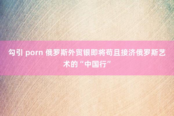 勾引 porn 俄罗斯外贸银即将苟且接济俄罗斯艺术的“中国行”