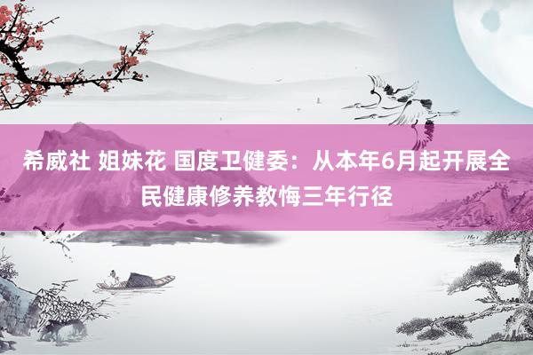 希威社 姐妹花 国度卫健委：从本年6月起开展全民健康修养教悔三年行径