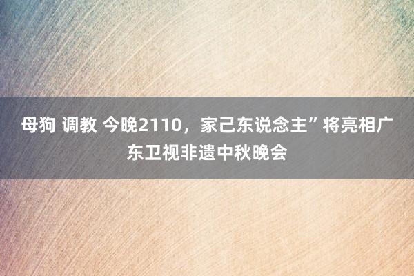 母狗 调教 今晚2110，家己东说念主”将亮相广东卫视非遗中秋晚会