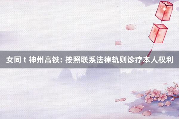 女同 t 神州高铁: 按照联系法律轨则诊疗本人权利