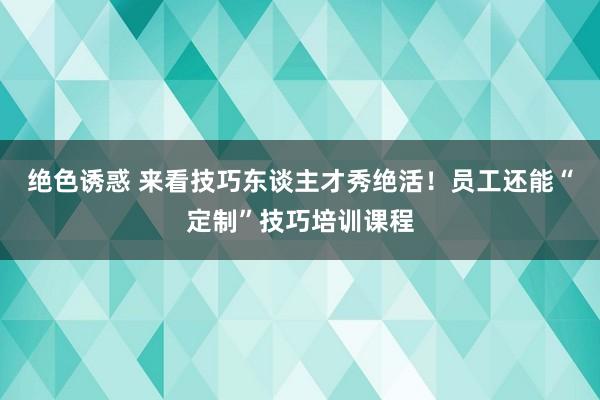 绝色诱惑 来看技巧东谈主才秀绝活！员工还能“定制”技巧培训课程