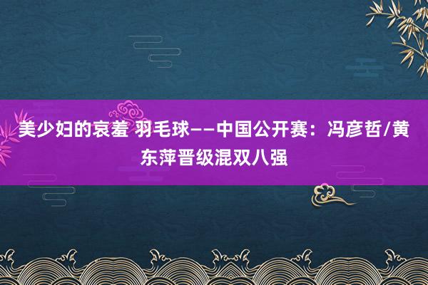 美少妇的哀羞 羽毛球——中国公开赛：冯彦哲/黄东萍晋级混双八强