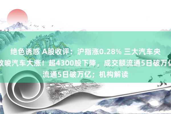 绝色诱惑 A股收评：沪指涨0.28% 三大汽车央企重磅音尘教唆汽车大涨！超4300股下降，成交额流通5日破万亿；机构解读