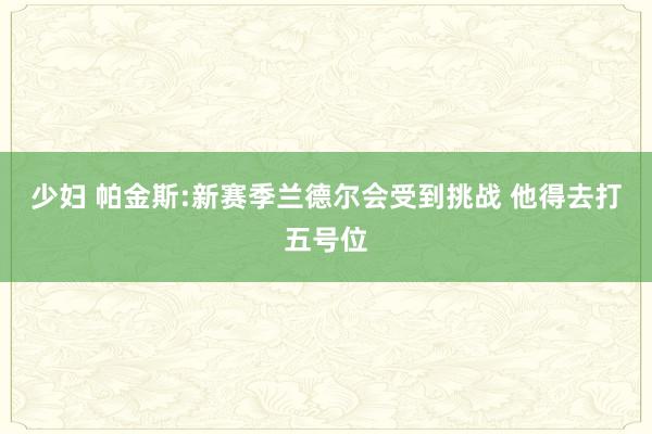 少妇 帕金斯:新赛季兰德尔会受到挑战 他得去打五号位