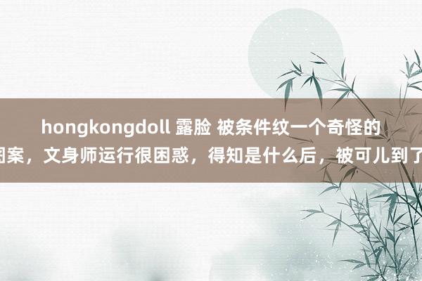 hongkongdoll 露脸 被条件纹一个奇怪的图案，文身师运行很困惑，得知是什么后，被可儿到了！