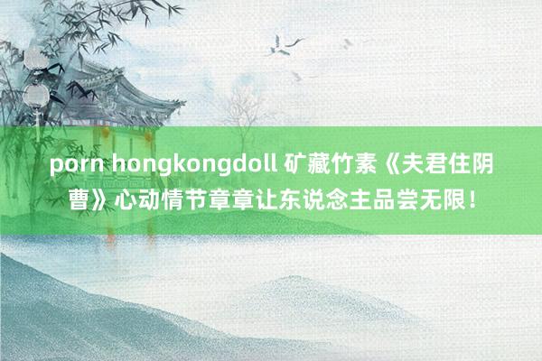 porn hongkongdoll 矿藏竹素《夫君住阴曹》心动情节章章让东说念主品尝无限！