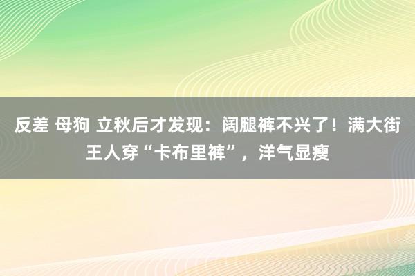 反差 母狗 立秋后才发现：阔腿裤不兴了！满大街王人穿“卡布里裤”，洋气显瘦