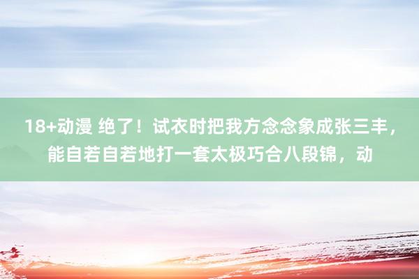 18+动漫 绝了！试衣时把我方念念象成张三丰，能自若自若地打一套太极巧合八段锦，动