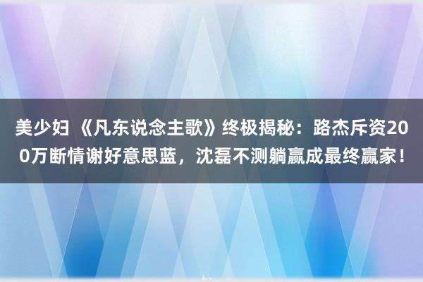 美少妇 《凡东说念主歌》终极揭秘：路杰斥资200万断情谢好意思蓝，沈磊不测躺赢成最终赢家！