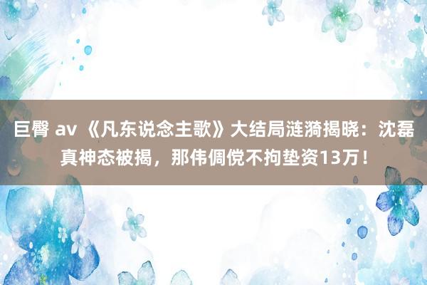 巨臀 av 《凡东说念主歌》大结局涟漪揭晓：沈磊真神态被揭，那伟倜傥不拘垫资13万！