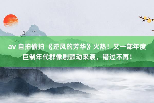 av 自拍偷拍 《逆风的芳华》火热！又一部年度巨制年代群像剧颤动来袭，错过不再！