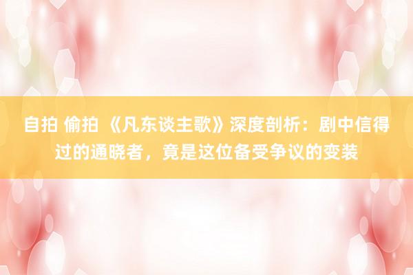 自拍 偷拍 《凡东谈主歌》深度剖析：剧中信得过的通晓者，竟是这位备受争议的变装