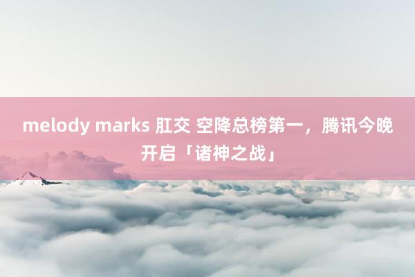 melody marks 肛交 空降总榜第一，腾讯今晚开启「诸神之战」