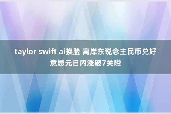 taylor swift ai换脸 离岸东说念主民币兑好意思元日内涨破7关隘