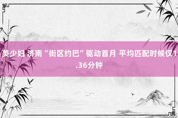 美少妇 济南“街区约巴”驱动首月 平均匹配时候仅1.36分钟