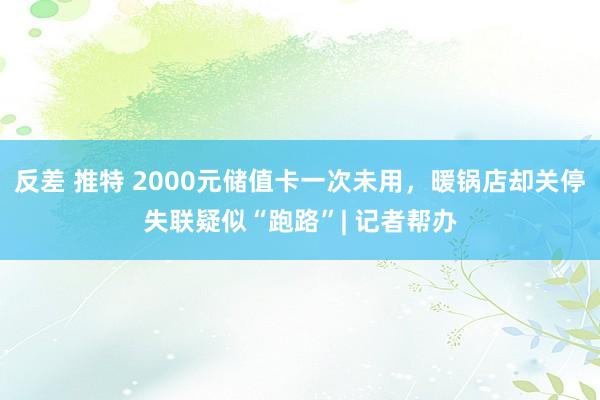 反差 推特 2000元储值卡一次未用，暖锅店却关停失联疑似“跑路”| 记者帮办