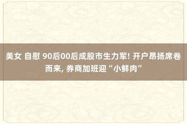 美女 自慰 90后00后成股市生力军! 开户昂扬席卷而来， 券商加班迎“小鲜肉”