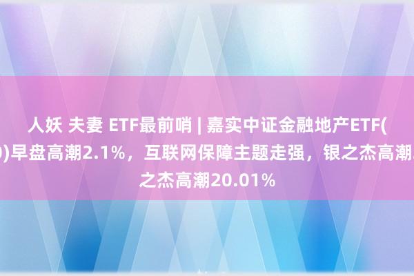 人妖 夫妻 ETF最前哨 | 嘉实中证金融地产ETF(512640)早盘高潮2.1%，互联网保障主题走强，银之杰高潮20.01%