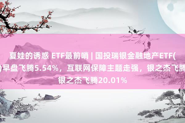 夏娃的诱惑 ETF最前哨 | 国投瑞银金融地产ETF(159933)早盘飞腾5.54%，互联网保障主题走强，银之杰飞腾20.01%