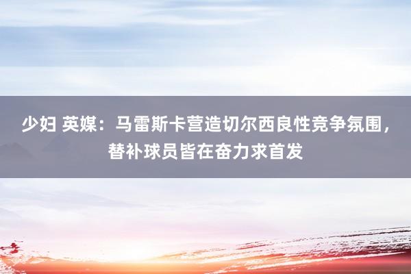 少妇 英媒：马雷斯卡营造切尔西良性竞争氛围，替补球员皆在奋力求首发