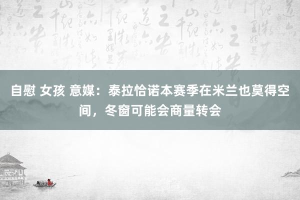 自慰 女孩 意媒：泰拉恰诺本赛季在米兰也莫得空间，冬窗可能会商量转会