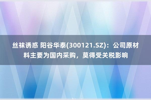 丝袜诱惑 阳谷华泰(300121.SZ)：公司原材料主要为国内采购，莫得受关税影响