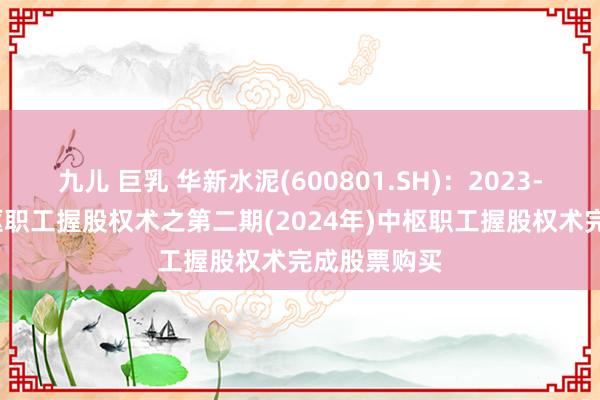 九儿 巨乳 华新水泥(600801.SH)：2023-2025年中枢职工握股权术之第二期(2024年)中枢职工握股权术完成股票购买