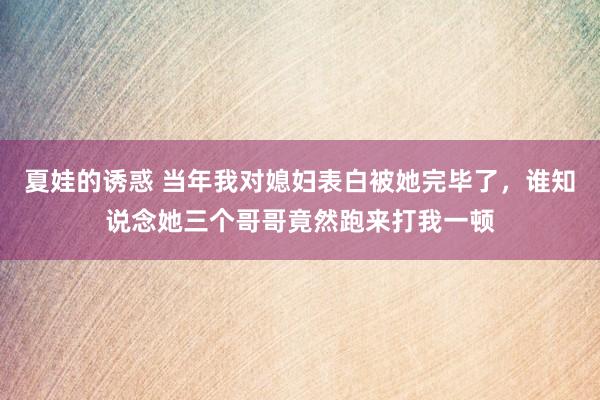 夏娃的诱惑 当年我对媳妇表白被她完毕了，谁知说念她三个哥哥竟然跑来打我一顿