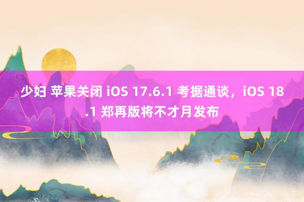 少妇 苹果关闭 iOS 17.6.1 考据通谈，iOS 18.1 郑再版将不才月发布