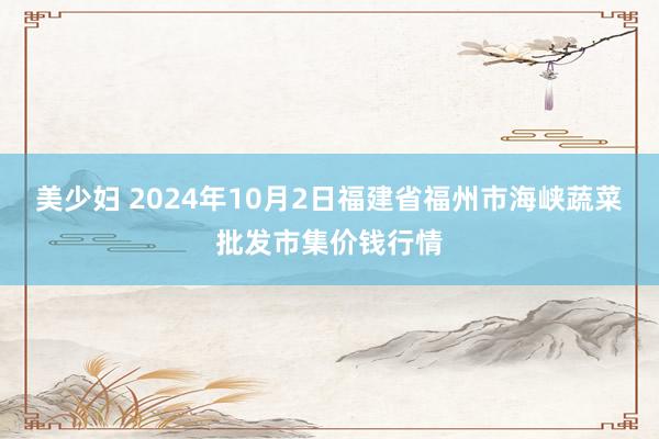 美少妇 2024年10月2日福建省福州市海峡蔬菜批发市集价钱行情