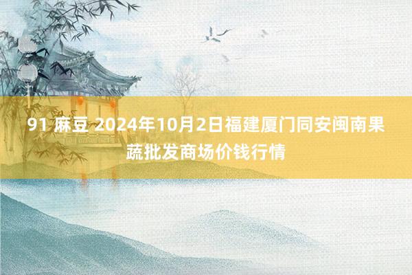 91 麻豆 2024年10月2日福建厦门同安闽南果蔬批发商场价钱行情