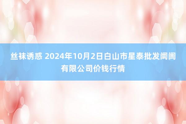 丝袜诱惑 2024年10月2日白山市星泰批发阛阓有限公司价钱行情