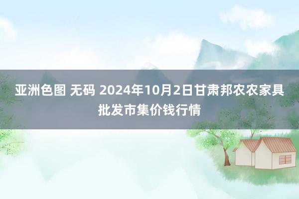 亚洲色图 无码 2024年10月2日甘肃邦农农家具批发市集价钱行情